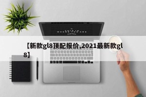 【新款gl8顶配报价,2021最新款gl8】