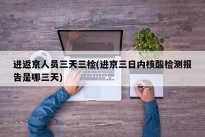 进返京人员三天三检(进京三日内核酸检测报告是哪三天)