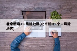 北京新增1中风险地区(北京新增1个中风险地区)