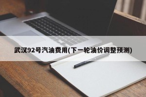 武汉92号汽油费用(下一轮油价调整预测)