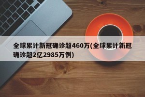全球累计新冠确诊超460万(全球累计新冠确诊超2亿2985万例)