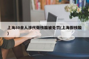 上海80余人涉代做核酸被处罚(上海假核酸)