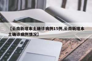 【云南新增本土确诊病例15例,云南新增本土确诊病例情况】