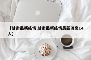 【甘肃最新疫情,甘肃最新疫情最新消息14人】