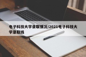 电子科技大学录取情况/2021电子科技大学录取线