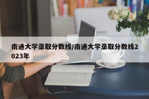 南通大学录取分数线/南通大学录取分数线2023年