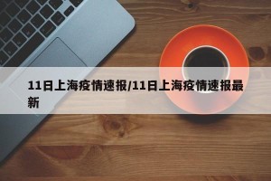 11日上海疫情速报/11日上海疫情速报最新