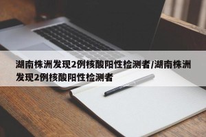 湖南株洲发现2例核酸阳性检测者/湖南株洲发现2例核酸阳性检测者