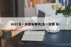2021五一放假补哪天(五一放假 补)