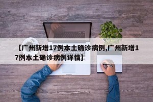 【广州新增17例本土确诊病例,广州新增17例本土确诊病例详情】