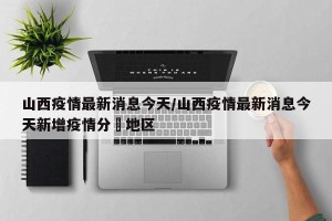 山西疫情最新消息今天/山西疫情最新消息今天新增疫情分佈地区