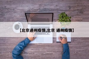 【北京通州疫情,北京 通州疫情】