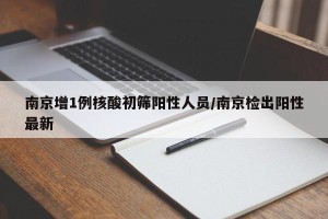 南京增1例核酸初筛阳性人员/南京检出阳性最新
