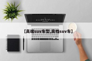 【高端suv车型,高档suv车】