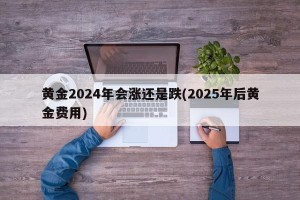 黄金2024年会涨还是跌(2025年后黄金费用)