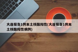 大连报告1例本土核酸阳性(大连报告1例本土核酸阳性病例)