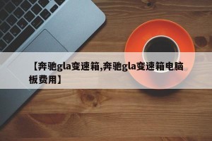 【奔驰gla变速箱,奔驰gla变速箱电脑板费用】