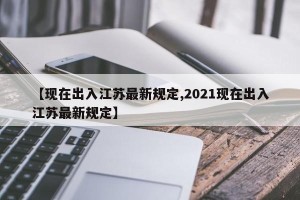【现在出入江苏最新规定,2021现在出入江苏最新规定】