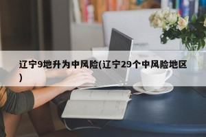 辽宁9地升为中风险(辽宁29个中风险地区)