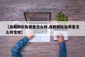 【森麒麟轮胎质量怎么样,森麒麟轮胎质量怎么样雪地】
