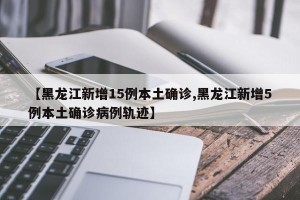 【黑龙江新增15例本土确诊,黑龙江新增5例本土确诊病例轨迹】