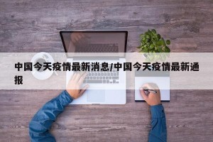 中国今天疫情最新消息/中国今天疫情最新通报