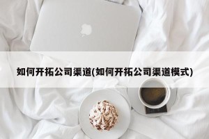 如何开拓公司渠道(如何开拓公司渠道模式)