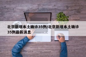 北京新增本土确诊35例/北京新增本土确诊35例最新消息