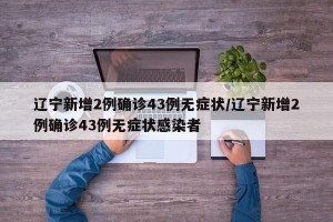 辽宁新增2例确诊43例无症状/辽宁新增2例确诊43例无症状感染者