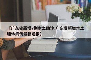 【广东省新增7例本土确诊,广东省新增本土确诊病例最新通报】