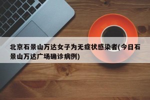 北京石景山万达女子为无症状感染者(今日石景山万达广场确诊病例)