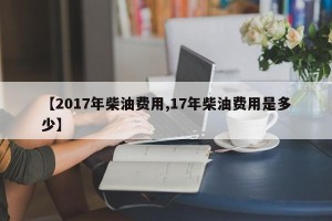 【2017年柴油费用,17年柴油费用是多少】
