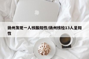 扬州发现一人核酸阳性/扬州核检13人呈阳性