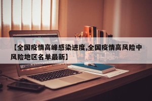 【全国疫情高峰感染进度,全国疫情高风险中风险地区名单最新】