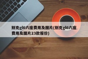 别克gl6六座费用及图片(别克gl6六座费用及图片23款报价)