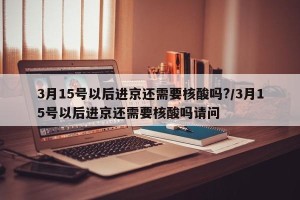 3月15号以后进京还需要核酸吗?/3月15号以后进京还需要核酸吗请问