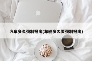 汽车多久强制报废(车辆多久要强制报废)