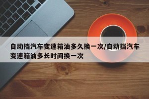 自动挡汽车变速箱油多久换一次/自动挡汽车变速箱油多长时间换一次