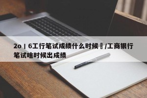 2o丨6工行笔试成绩什么时候岀/工商银行笔试啥时候出成绩