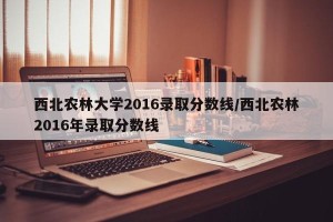 西北农林大学2016录取分数线/西北农林2016年录取分数线