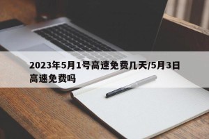 2023年5月1号高速免费几天/5月3日高速免费吗