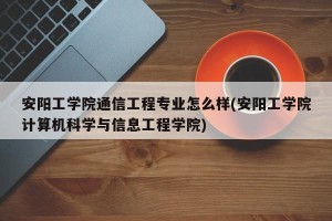 安阳工学院通信工程专业怎么样(安阳工学院计算机科学与信息工程学院)