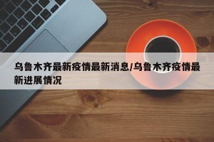 乌鲁木齐最新疫情最新消息/乌鲁木齐疫情最新进展情况