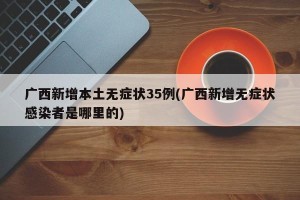 广西新增本土无症状35例(广西新增无症状感染者是哪里的)