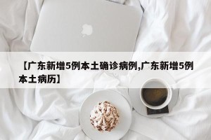【广东新增5例本土确诊病例,广东新增5例本土病历】