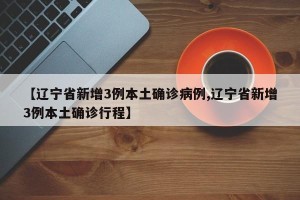 【辽宁省新增3例本土确诊病例,辽宁省新增3例本土确诊行程】
