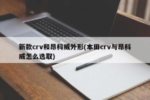 新款crv和昂科威外形(本田crv与昂科威怎么选取)