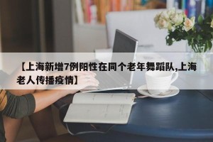 【上海新增7例阳性在同个老年舞蹈队,上海老人传播疫情】