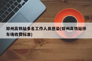郑州高铁站多名工作人员感染(郑州高铁站停车场收费标准)