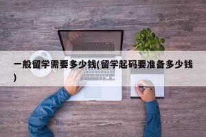 一般留学需要多少钱(留学起码要准备多少钱)